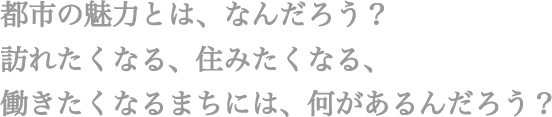 都市の魅力とは、なんだろう? 訪れたくなる、住みたくなる、働きたくなるまちには、何があるんだろう？